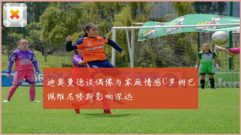迪奥曼德谈偶像与家庭情感C罗姆巴佩维尼修斯影响深远